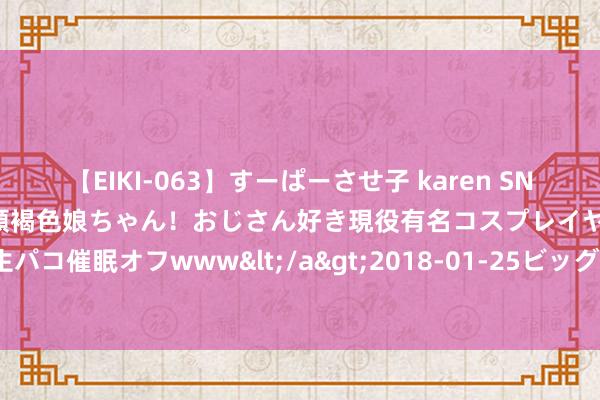 【EIKI-063】すーぱーさせ子 karen SNS炎上騒動でお馴染みのハーフ顔褐色娘ちゃん！おじさん好き現役有名コスプレイヤーの妊娠中出し生パコ催眠オフwww</a>2018-01-25ビッグモーカル&$EIKI119分钟 9个酷好的性爱真相