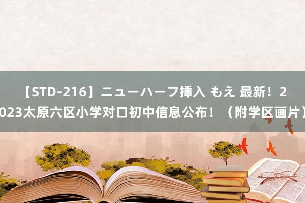 【STD-216】ニューハーフ挿入 もえ 最新！2023太原六区小学对口初中信息公布！（附学区画片）