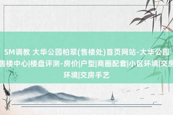 SM调教 大华公园柏翠(售楼处)首页网站-大华公园柏翠售楼中心|楼盘评测-房价|户型|商圈配套|小区环境|交房手艺