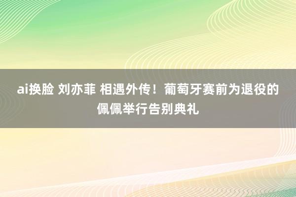 ai换脸 刘亦菲 相遇外传！葡萄牙赛前为退役的佩佩举行告别典礼