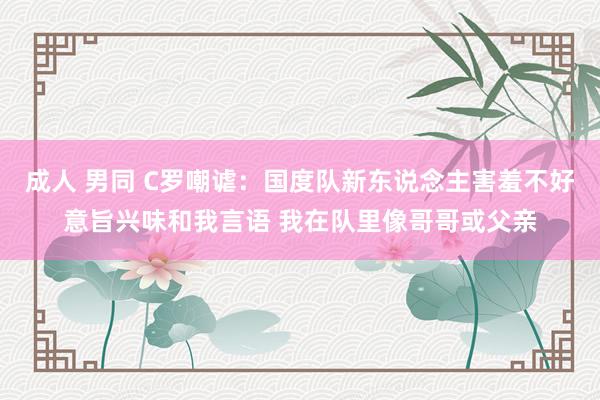 成人 男同 C罗嘲谑：国度队新东说念主害羞不好意旨兴味和我言语 我在队里像哥哥或父亲