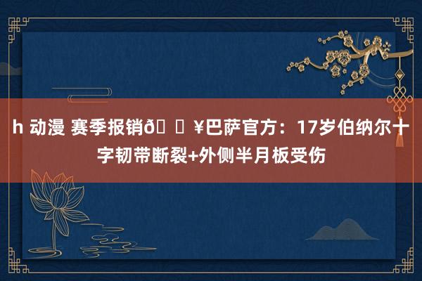h 动漫 赛季报销🏥巴萨官方：17岁伯纳尔十字韧带断裂+外侧半月板受伤
