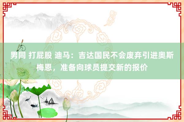 男同 打屁股 迪马：吉达国民不会废弃引进奥斯梅恩，准备向球员提交新的报价
