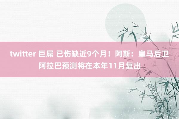 twitter 巨屌 已伤缺近9个月！阿斯：皇马后卫阿拉巴预测将在本年11月复出