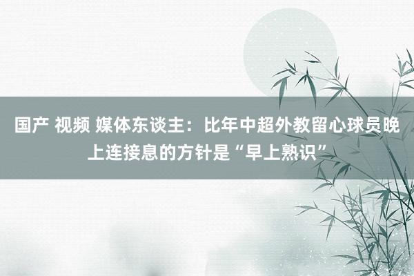 国产 视频 媒体东谈主：比年中超外教留心球员晚上连接息的方针是“早上熟识”