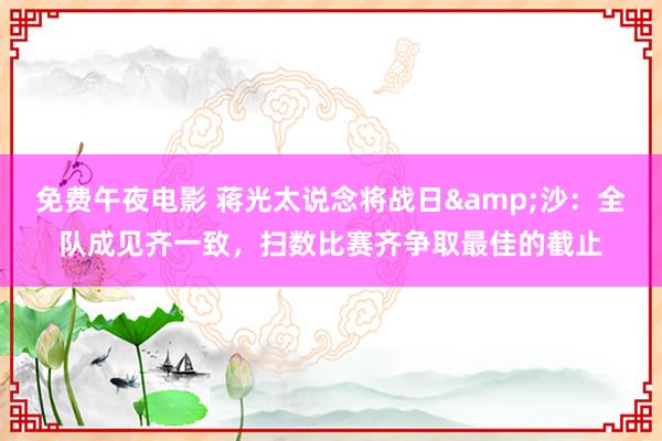 免费午夜电影 蒋光太说念将战日&沙：全队成见齐一致，扫数比赛齐争取最佳的截止