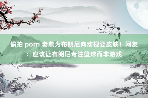 偷拍 porn 老詹为布朗尼向动视要皮肤！网友：应该让布朗尼专注篮球而非游戏