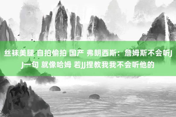 丝袜美腿 自拍偷拍 国产 弗朗西斯：詹姆斯不会听JJ一句 就像哈姆 若JJ捏教我我不会听他的