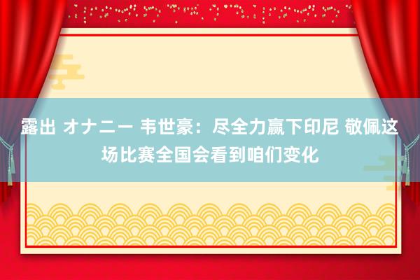露出 オナニー 韦世豪：尽全力赢下印尼 敬佩这场比赛全国会看到咱们变化