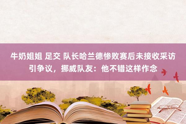 牛奶姐姐 足交 队长哈兰德惨败赛后未接收采访引争议，挪威队友：他不错这样作念