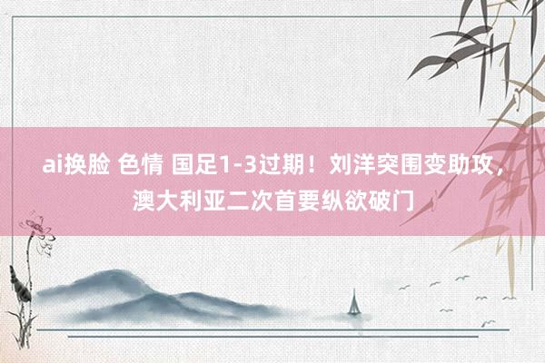 ai换脸 色情 国足1-3过期！刘洋突围变助攻，澳大利亚二次首要纵欲破门
