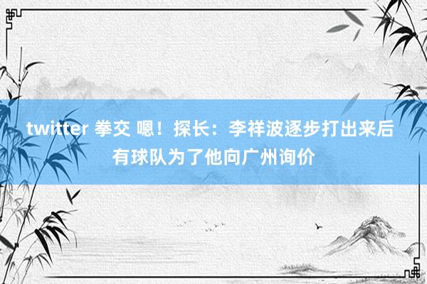 twitter 拳交 嗯！探长：李祥波逐步打出来后 有球队为了他向广州询价