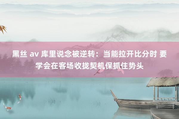 黑丝 av 库里说念被逆转：当能拉开比分时 要学会在客场收拢契机保抓住势头