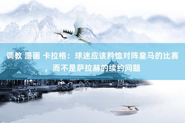 调教 漫画 卡拉格：球迷应该矜恤对阵皇马的比赛，而不是萨拉赫的续约问题