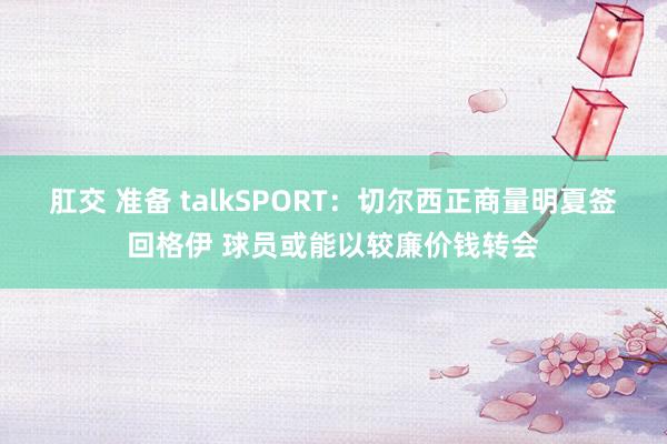 肛交 准备 talkSPORT:切尔西正商量明夏签回格伊 球员或能以较廉价钱转会