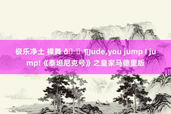极乐净土 裸舞 🐶Jude，you jump I jump!《泰坦尼克号》之皇家马德里版