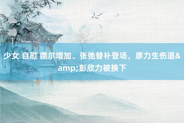 少女 自慰 德尔增加、张弛替补登场，廖力生伤退&彭欣力被换下