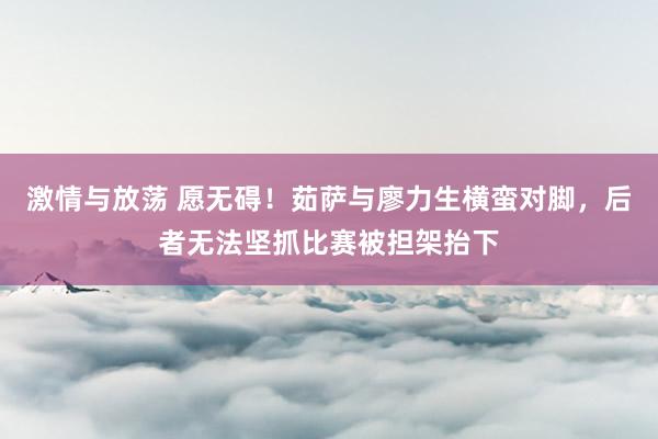 激情与放荡 愿无碍！茹萨与廖力生横蛮对脚，后者无法坚抓比赛被担架抬下