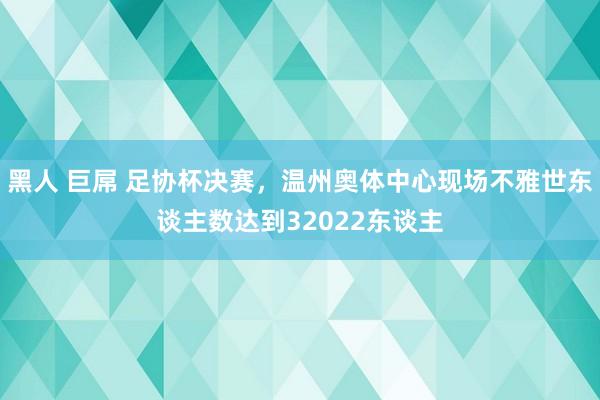 黑人 巨屌 足协杯决赛，温州奥体中心现场不雅世东谈主数达到32022东谈主