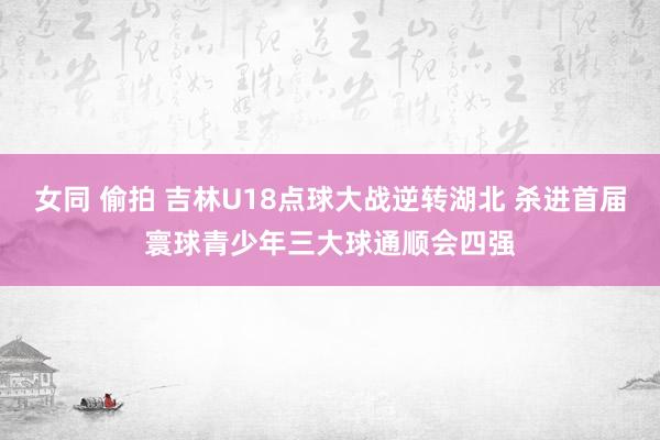 女同 偷拍 吉林U18点球大战逆转湖北 杀进首届寰球青少年三大球通顺会四强
