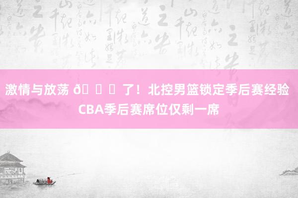 激情与放荡 🔒了！北控男篮锁定季后赛经验 CBA季后赛席位仅剩一席
