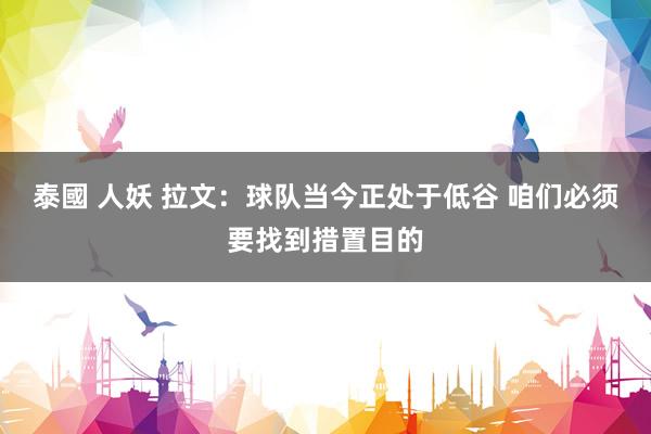 泰國 人妖 拉文：球队当今正处于低谷 咱们必须要找到措置目的