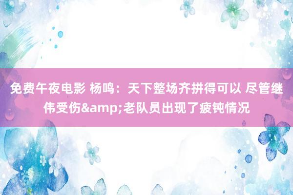 免费午夜电影 杨鸣：天下整场齐拼得可以 尽管继伟受伤&老队员出现了疲钝情况