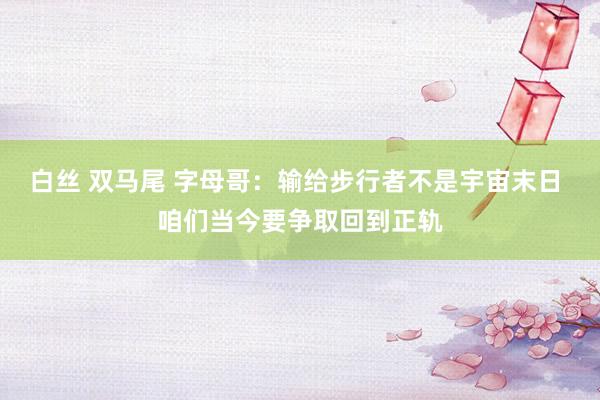 白丝 双马尾 字母哥：输给步行者不是宇宙末日 咱们当今要争取回到正轨