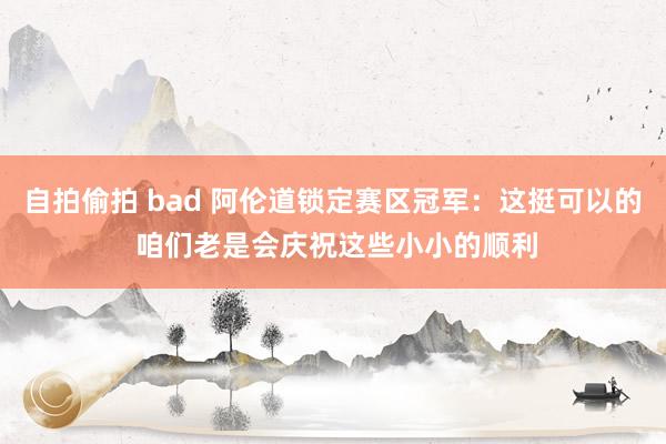 自拍偷拍 bad 阿伦道锁定赛区冠军：这挺可以的 咱们老是会庆祝这些小小的顺利