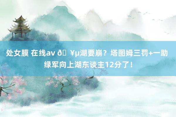 处女膜 在线av 🥵湖要崩？塔图姆三罚+一助 绿军向上湖东谈主12分了！