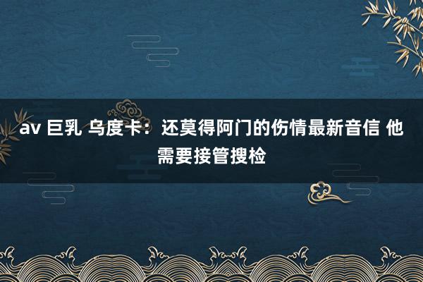 av 巨乳 乌度卡：还莫得阿门的伤情最新音信 他需要接管搜检