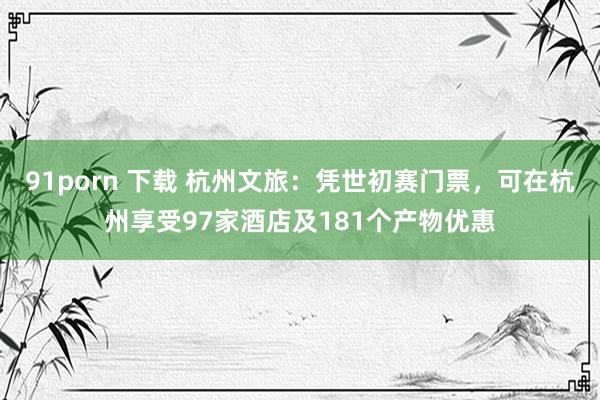 91porn 下载 杭州文旅：凭世初赛门票，可在杭州享受97家酒店及181个产物优惠
