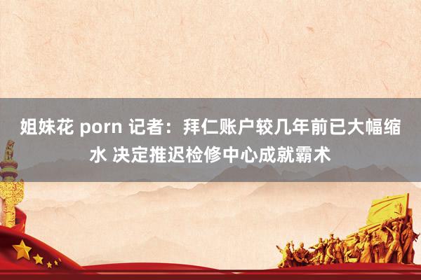 姐妹花 porn 记者：拜仁账户较几年前已大幅缩水 决定推迟检修中心成就霸术