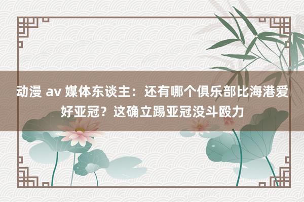 动漫 av 媒体东谈主：还有哪个俱乐部比海港爱好亚冠？这确立踢亚冠没斗殴力