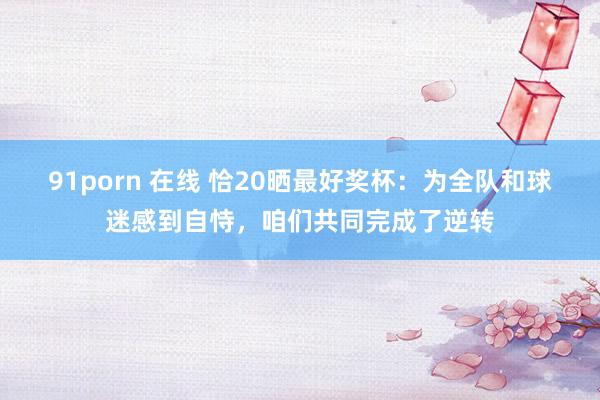 91porn 在线 恰20晒最好奖杯：为全队和球迷感到自恃，咱们共同完成了逆转