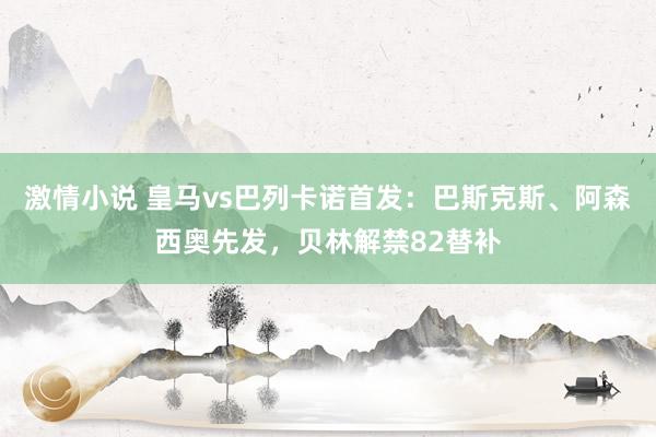 激情小说 皇马vs巴列卡诺首发：巴斯克斯、阿森西奥先发，贝林解禁82替补