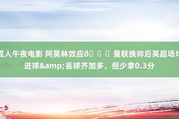 成人午夜电影 阿莫林效应😂曼联换帅后英超场均进球&丢球齐加多，但少拿0.3分
