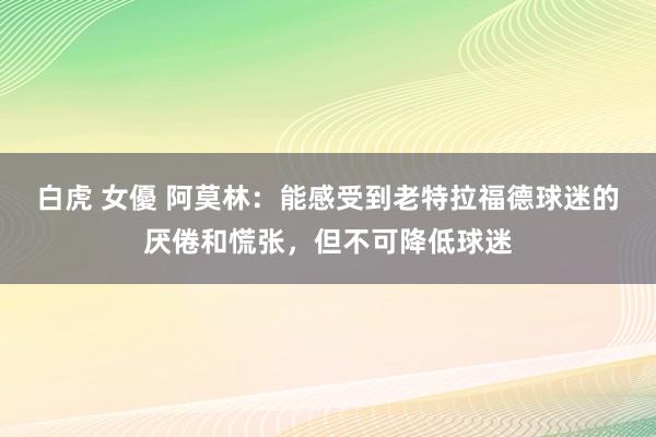 白虎 女優 阿莫林：能感受到老特拉福德球迷的厌倦和慌张，但不可降低球迷
