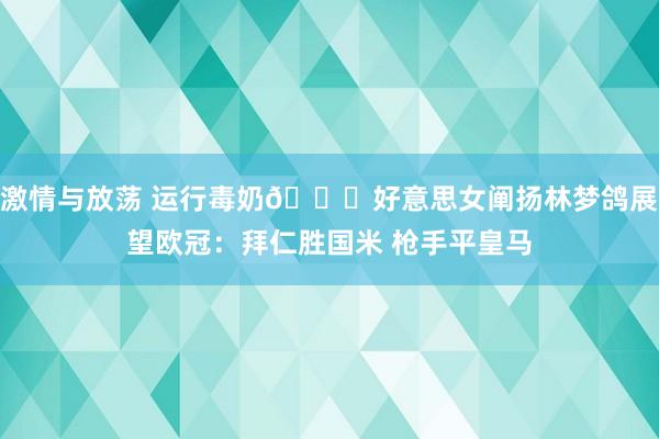 激情与放荡 运行毒奶😍好意思女阐扬林梦鸽展望欧冠：拜仁胜国米 枪手平皇马
