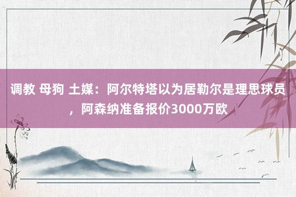 调教 母狗 土媒：阿尔特塔以为居勒尔是理思球员，阿森纳准备报价3000万欧