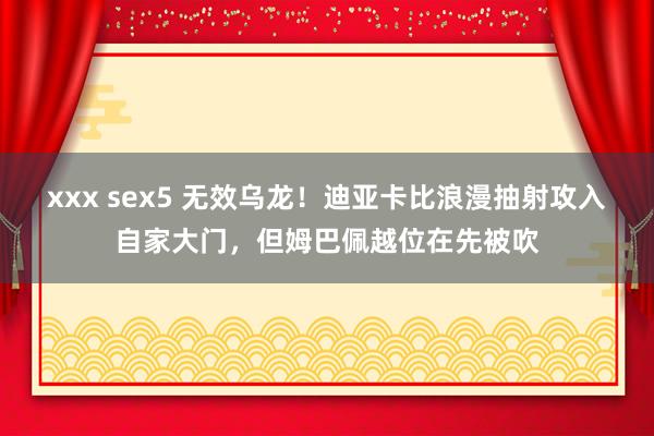 xxx sex5 无效乌龙！迪亚卡比浪漫抽射攻入自家大门，但姆巴佩越位在先被吹