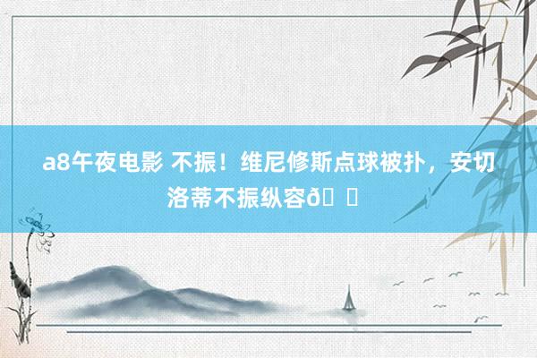 a8午夜电影 不振！维尼修斯点球被扑，安切洛蒂不振纵容😠