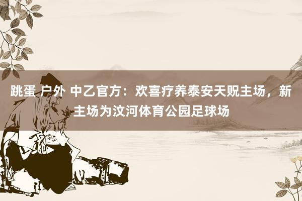 跳蛋 户外 中乙官方：欢喜疗养泰安天贶主场，新主场为汶河体育公园足球场